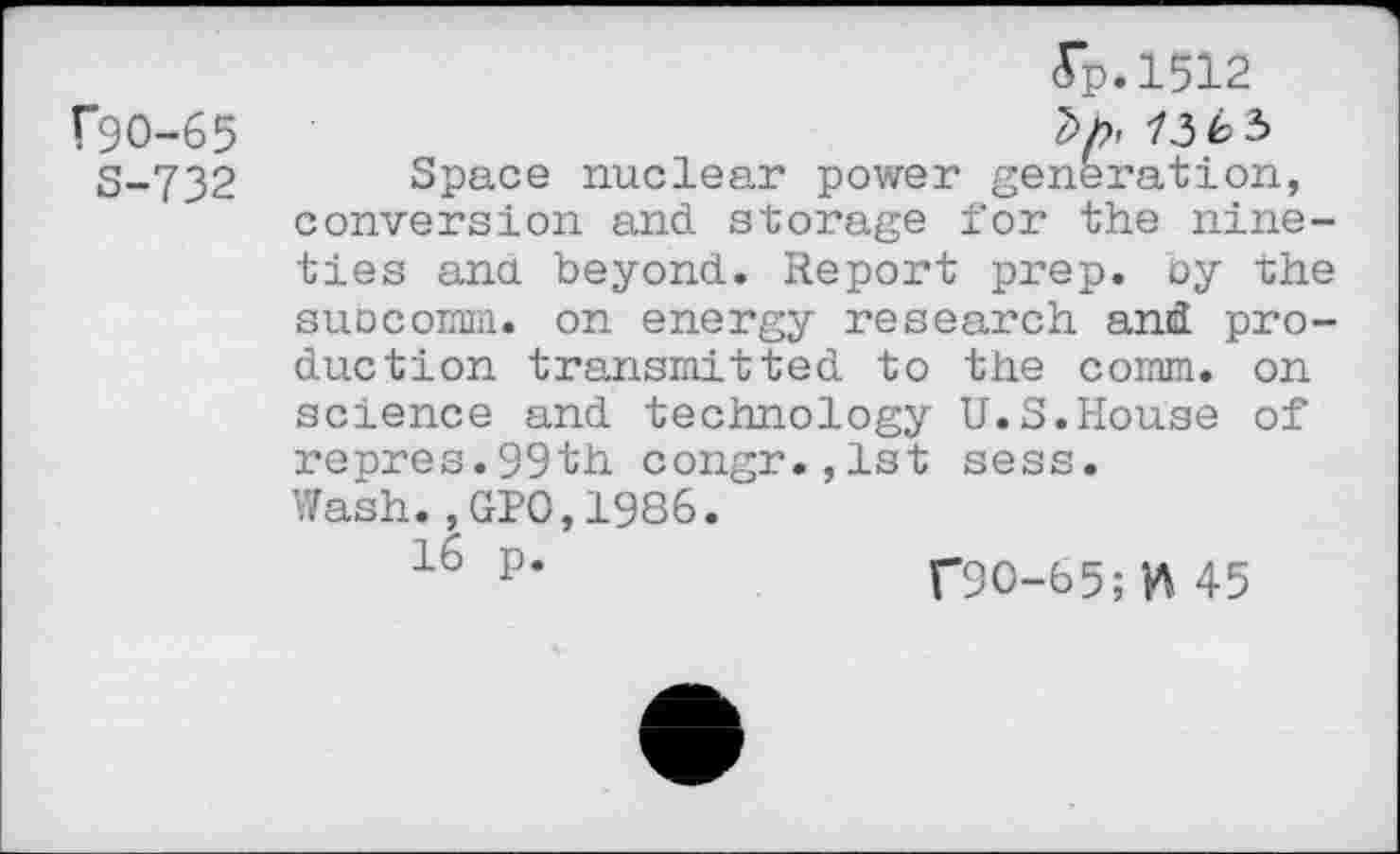 ﻿(*90-65
S-732
(Tp.1512
73é>3
Space nuclear power generation, conversion and storage for the nineties ana beyond. Report prep, by the subcomm, on energy research and production transmitted to the comm, on science and technology U.S.House of repres.99th congr.,1st sess.
Wash.,GPO,1986.
16 p*	T90-65;^45